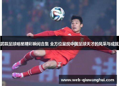 武磊足球明星精彩瞬间合集 全方位呈现中国足球天才的风采与成就 武磊足球明星精彩瞬间合集 全方位呈现中国足球天才的风采与成就