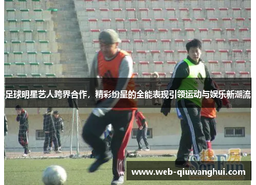 足球明星艺人跨界合作，精彩纷呈的全能表现引领运动与娱乐新潮流