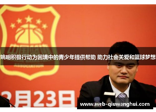 姚明积极行动为困境中的青少年提供帮助 助力社会关爱和篮球梦想