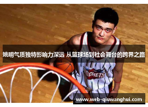 姚明气质独特影响力深远 从篮球场到社会舞台的跨界之路