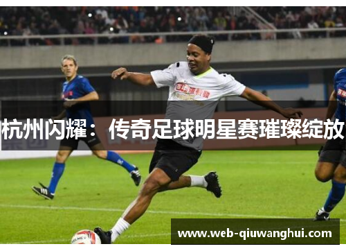 杭州闪耀:传奇足球明星赛璀璨绽放 杭州闪耀:传奇足球明星赛璀璨绽放