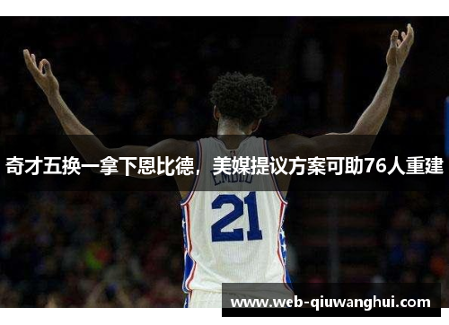 奇才五换一拿下恩比德，美媒提议方案可助76人重建