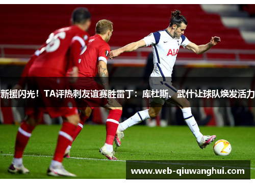 新援闪光!TA评热刺友谊赛胜雷丁:库杜斯、武什让球队焕发活力 新援闪光!TA评热刺友谊赛胜雷丁:库杜斯、武什让球队焕发活力